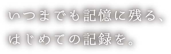 いつまでも記憶に残る、はじめての記録を。