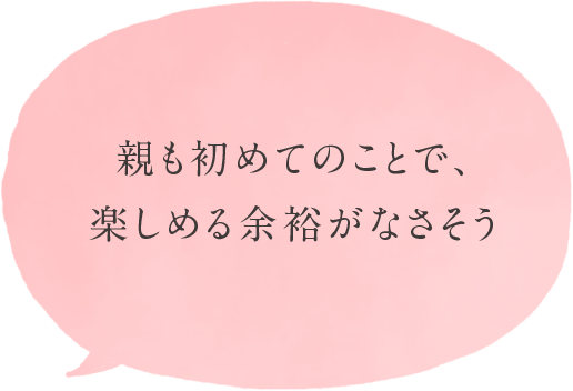 親も初めてのことで、楽しめる余裕がなさそう